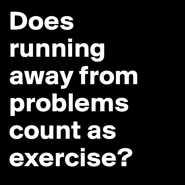 Does running away from problems count as exercise? 