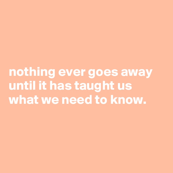 



nothing ever goes away until it has taught us 
what we need to know.



