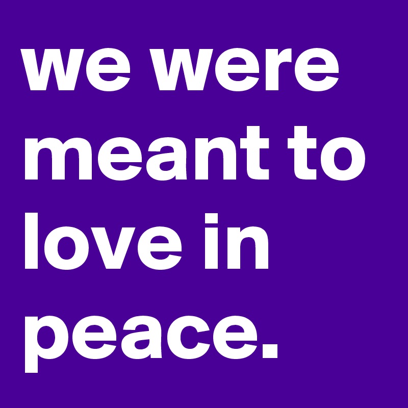 we were
meant to
love in
peace.