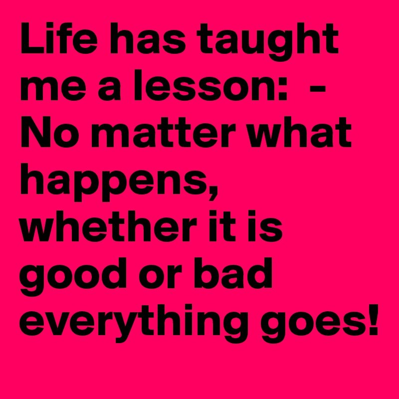 Life has taught me a lesson: -No matter what happens, whether it is ...