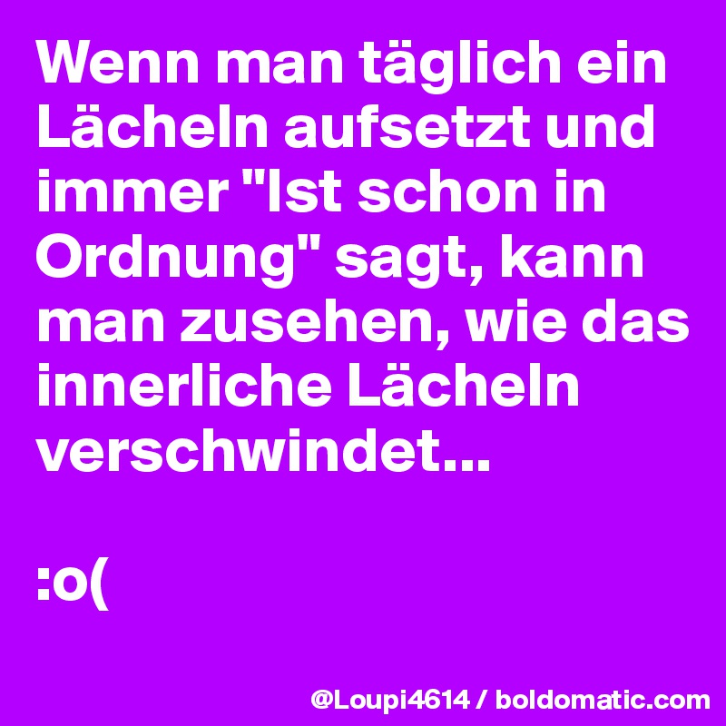 Wenn man täglich ein Lächeln aufsetzt und immer "Ist schon in Ordnung" sagt, kann man zusehen, wie das innerliche Lächeln verschwindet...

:o(