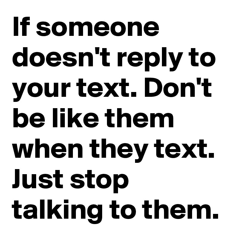 If someone doesn't reply to your text. Don't be like them when they text. Just stop talking to them. 