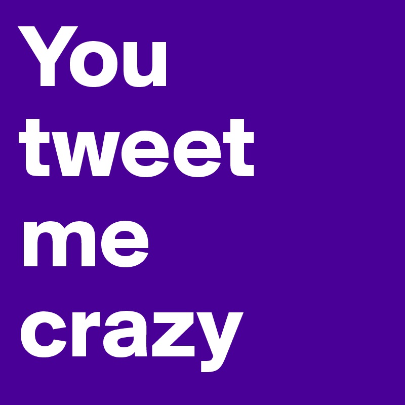 You tweet me crazy