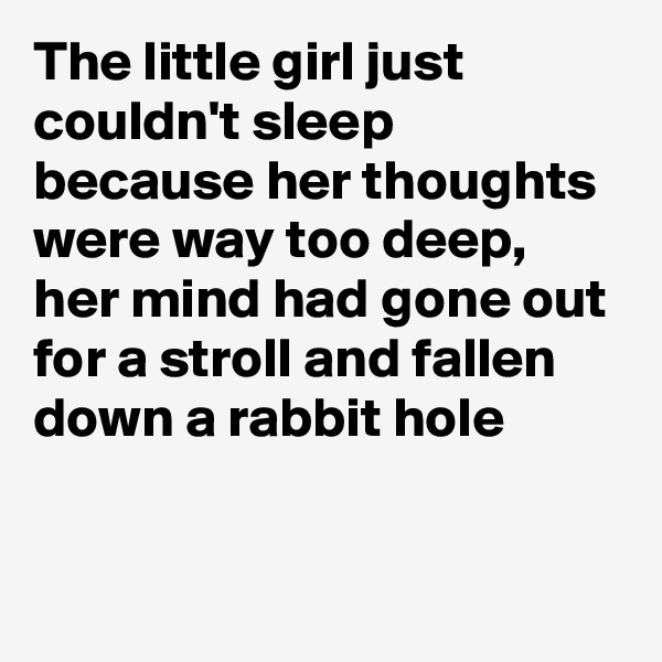 The little girl just couldn't sleep because her thoughts were way too deep, 
her mind had gone out for a stroll and fallen down a rabbit hole 

