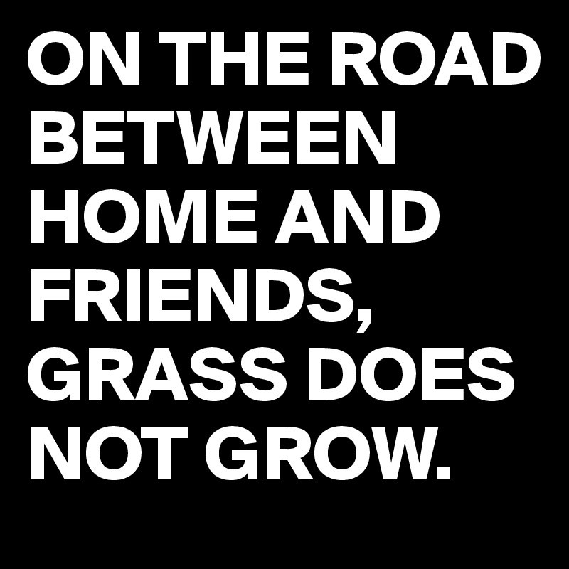 ON THE ROAD BETWEEN HOME AND FRIENDS,
GRASS DOES NOT GROW.