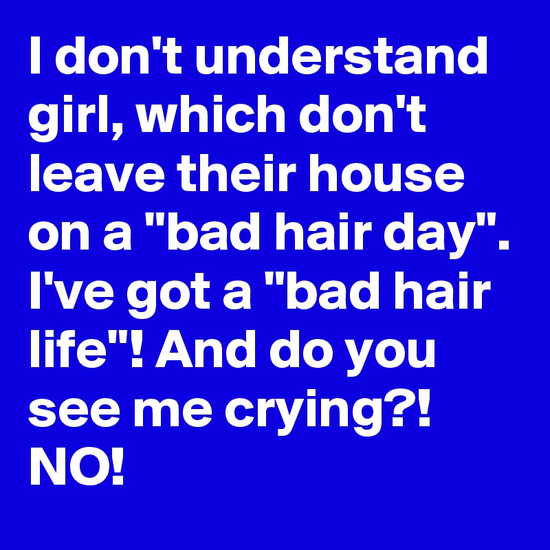 I don't understand girl, which don't leave their house on a "bad hair day".
I've got a "bad hair life"! And do you see me crying?! NO!