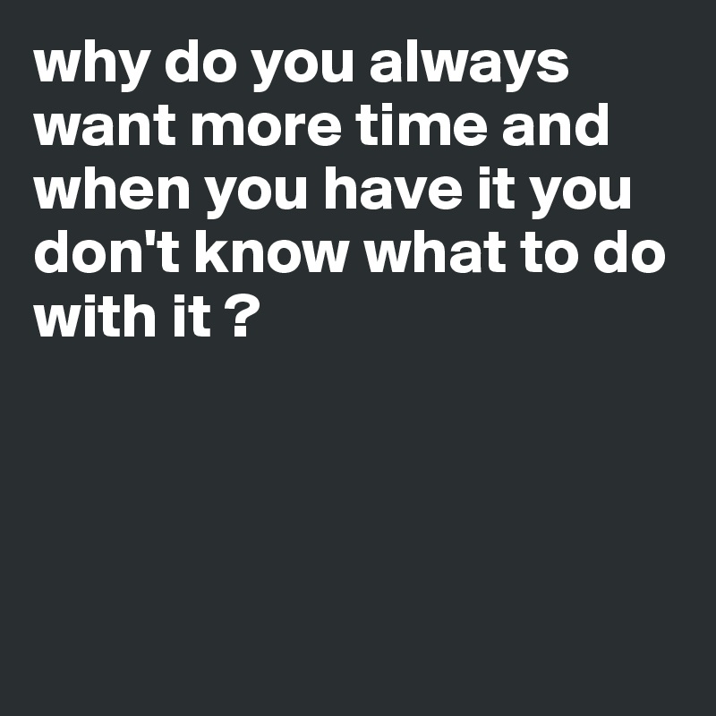 why do you always want more time and when you have it you don't know what to do with it ?




