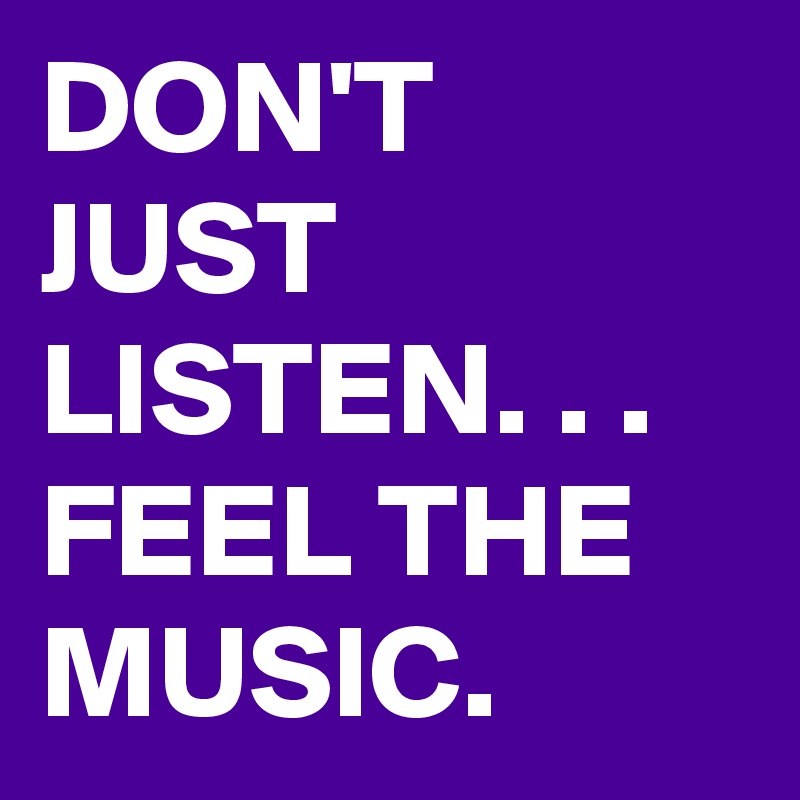 DON'T JUST LISTEN. . .  FEEL THE MUSIC.