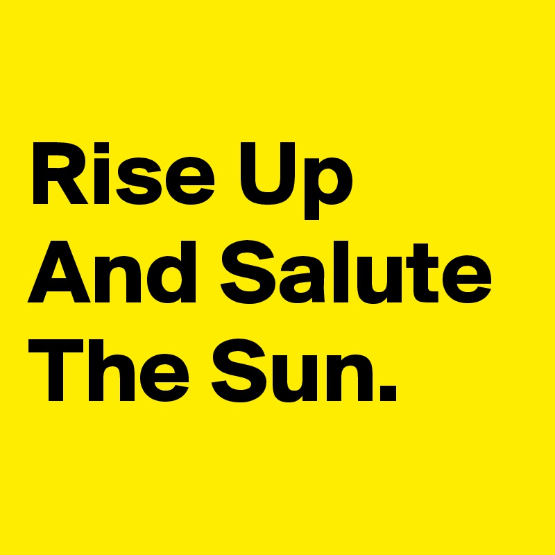 
Rise Up And Salute The Sun. 
