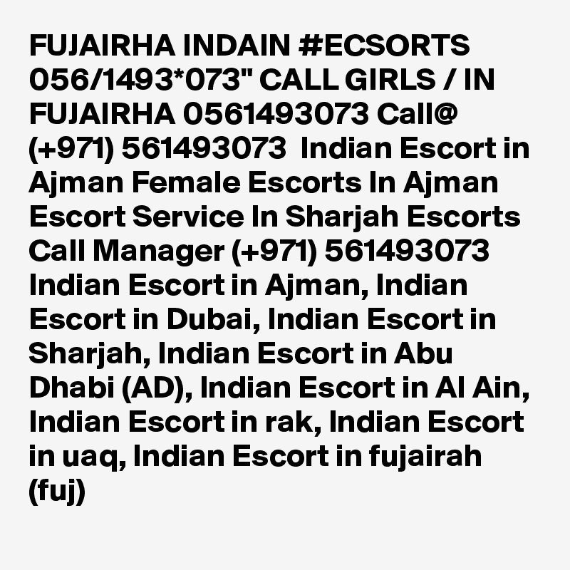 FUJAIRHA INDAIN #ECSORTS 056/1493*073" CALL GIRLS / IN FUJAIRHA 0561493073 Call@ (+971) 561493073  Indian Escort in Ajman Female Escorts In Ajman Escort Service In Sharjah Escorts
Call Manager (+971) 561493073  Indian Escort in Ajman, Indian Escort in Dubai, Indian Escort in Sharjah, Indian Escort in Abu Dhabi (AD), Indian Escort in Al Ain, Indian Escort in rak, Indian Escort in uaq, Indian Escort in fujairah (fuj) 