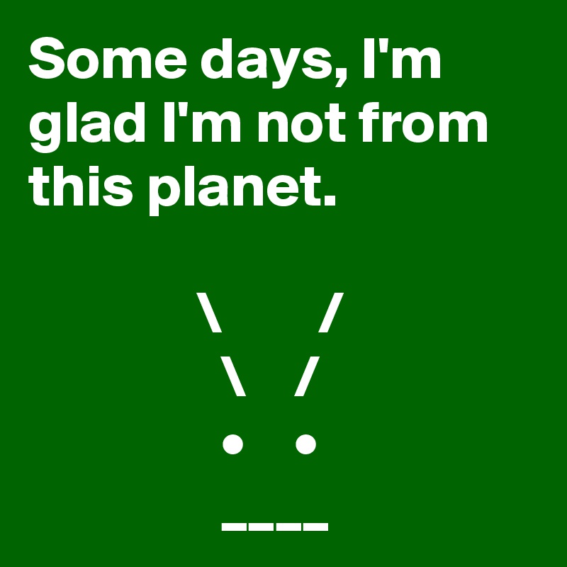 Some days, I'm glad I'm not from this planet.
  
              \        /
                \    /
                •    •
                ____