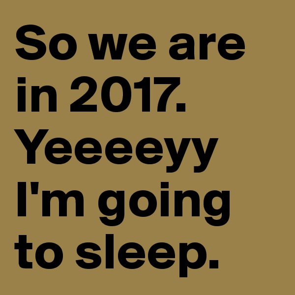 So we are in 2017. Yeeeeyy I'm going to sleep.