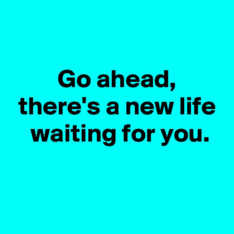 

 Go ahead,
 there's a new life
  waiting for you.

