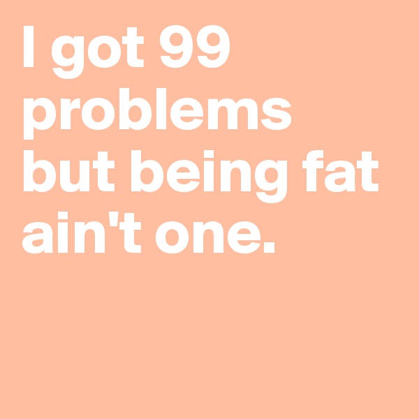 I got 99 problems but being fat ain't one. 

