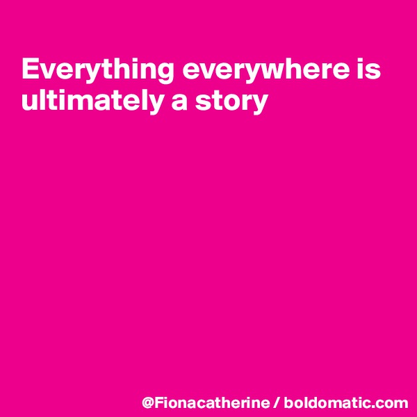 
Everything everywhere is
ultimately a story








