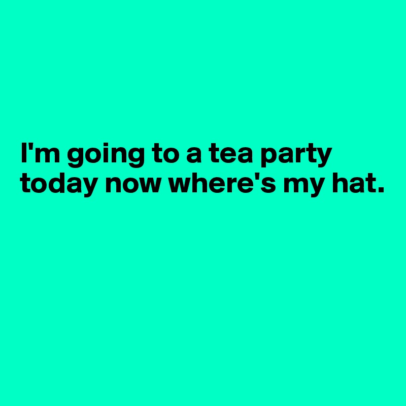 



I'm going to a tea party today now where's my hat.




