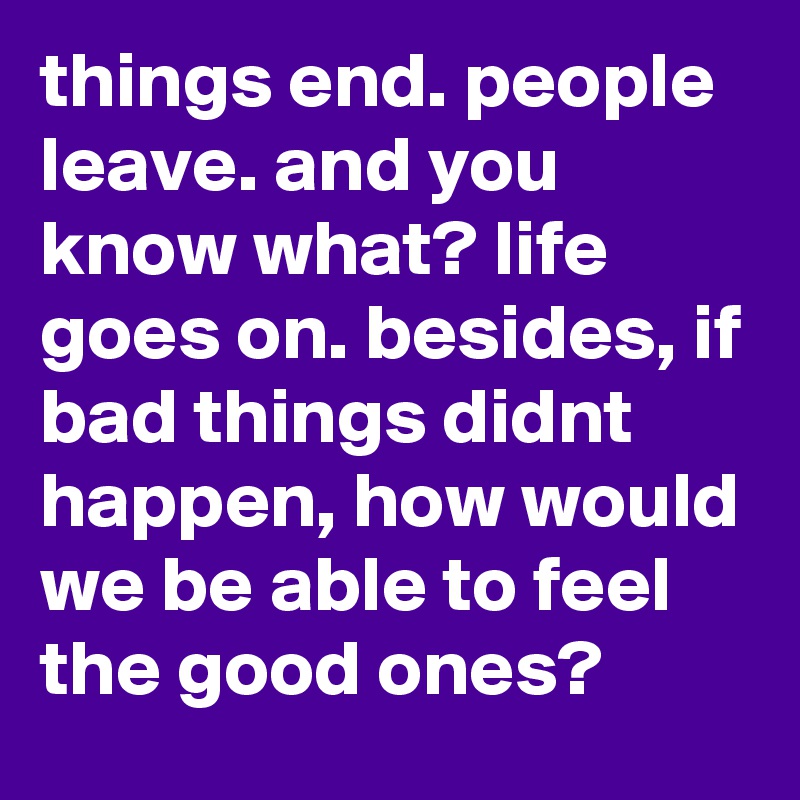 things end. people leave. and you know what? life goes on. besides, if bad things didnt happen, how would we be able to feel the good ones?