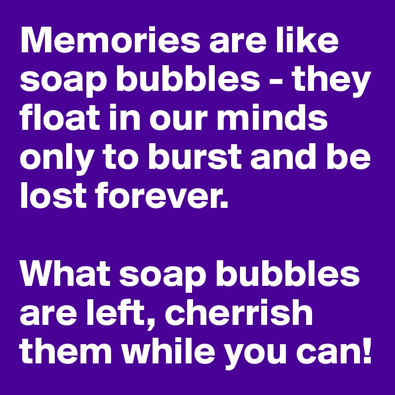 Memories are like soap bubbles - they float in our minds only to burst and be lost forever. 

What soap bubbles are left, cherrish them while you can!