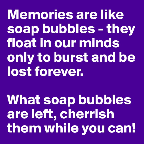 Memories are like soap bubbles - they float in our minds only to burst and be lost forever. 

What soap bubbles are left, cherrish them while you can!