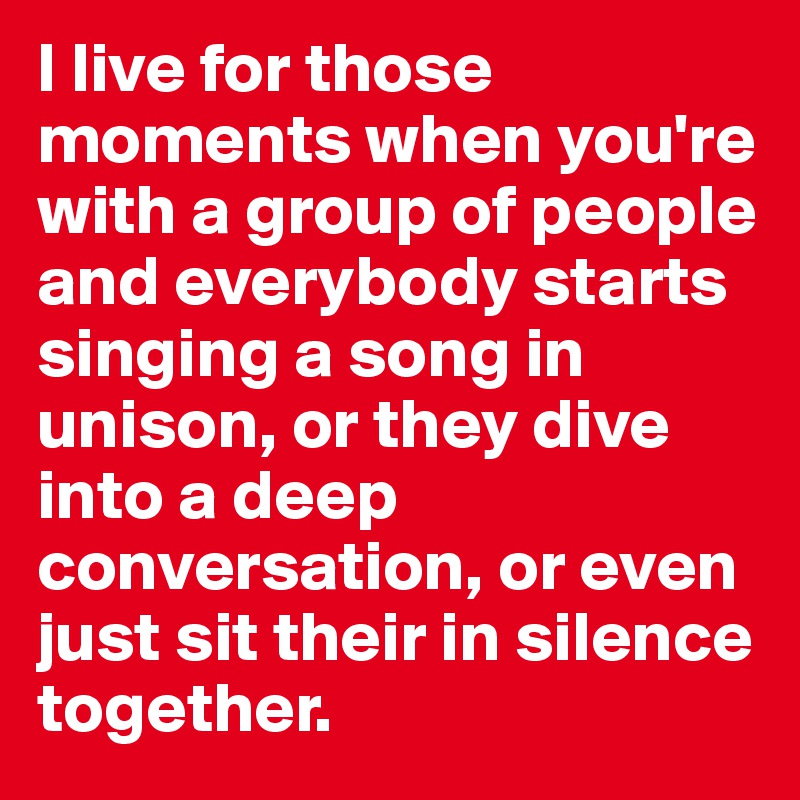 I live for those moments when you're with a group of people and everybody starts singing a song in unison, or they dive into a deep conversation, or even just sit their in silence together.
