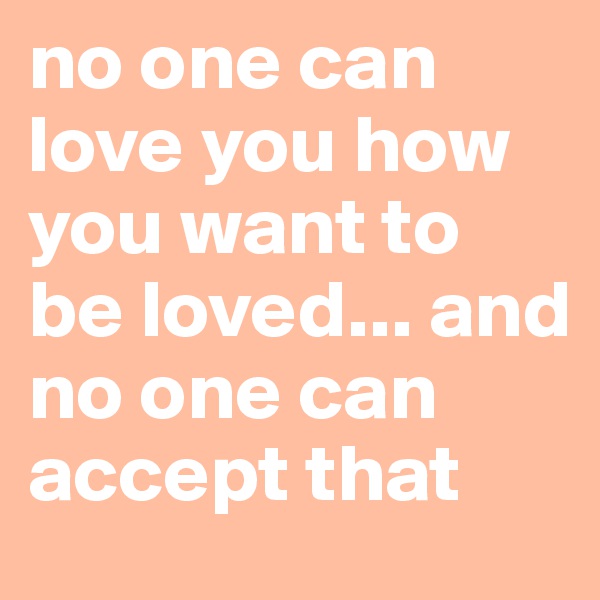 no one can love you how you want to be loved... and no one can accept that 