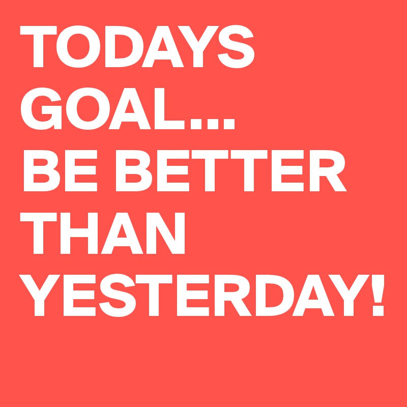 TODAYS GOAL...       BE BETTER THAN YESTERDAY!