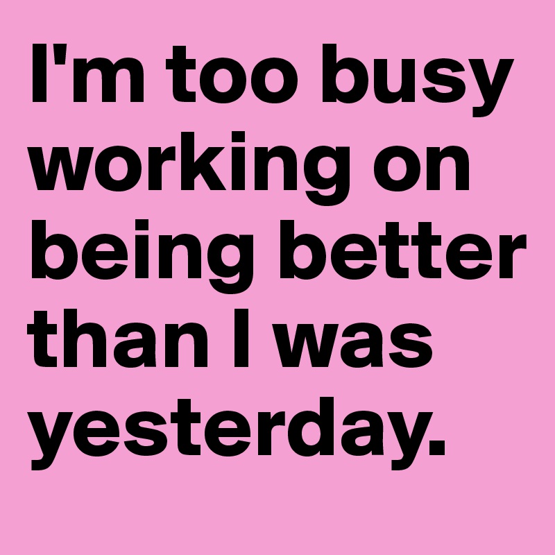 I'm too busy working on being better than I was yesterday.