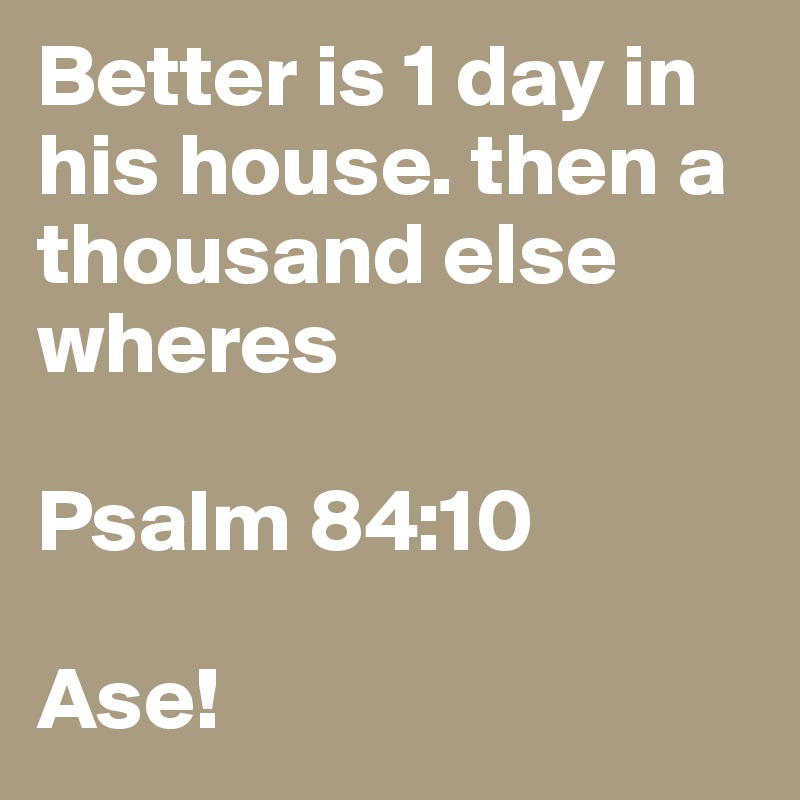 Better is 1 day in his house. then a thousand else wheres 

Psalm 84:10
 
Ase! 
