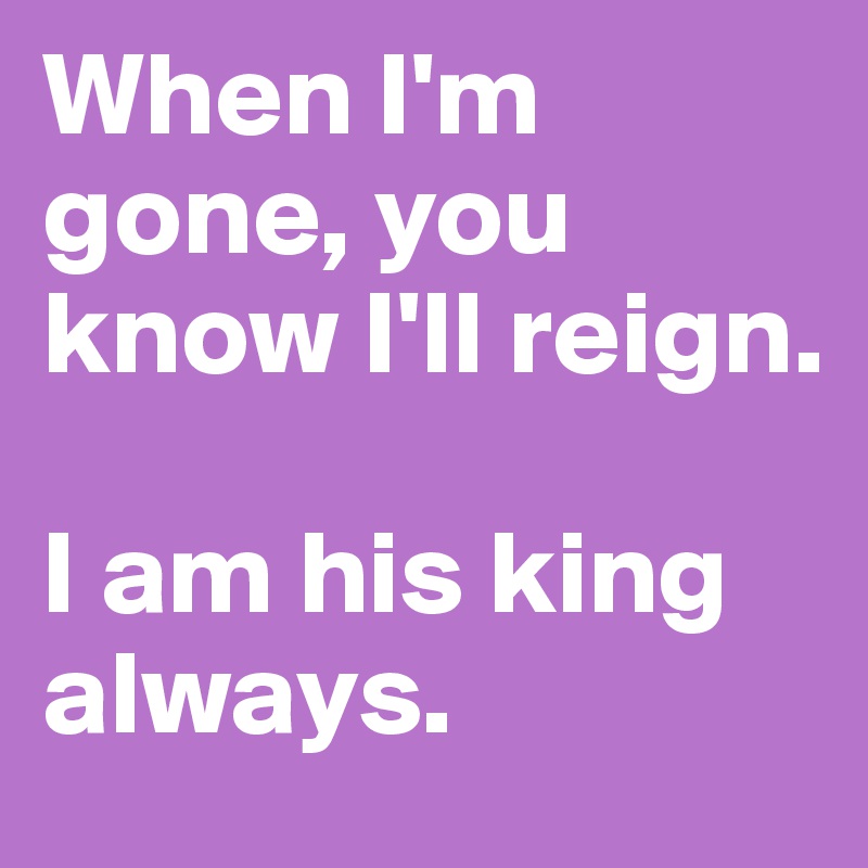 When I'm gone, you know I'll reign. 

I am his king always. 