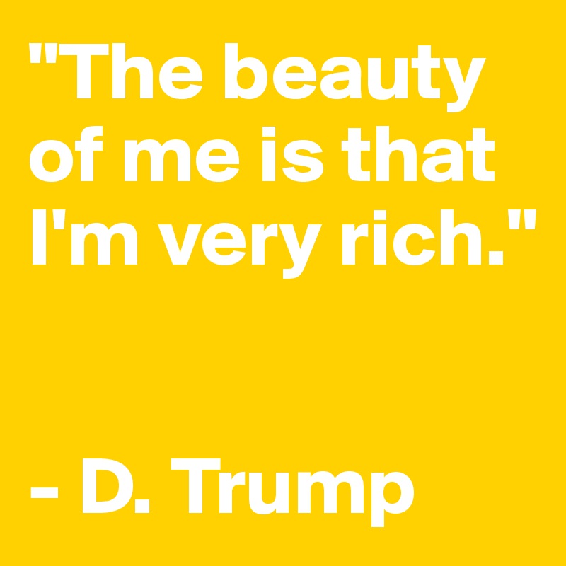 "The beauty of me is that I'm very rich." 


- D. Trump