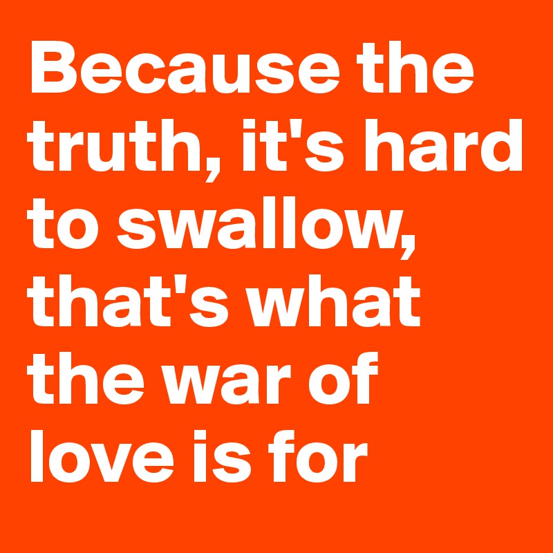Because the truth, it's hard to swallow, that's what the war of love is for
