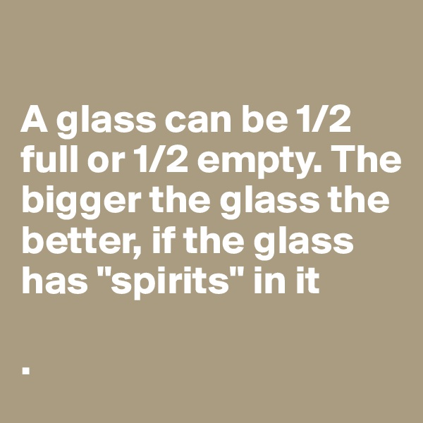 

A glass can be 1/2 full or 1/2 empty. The bigger the glass the 
better, if the glass has "spirits" in it

.           