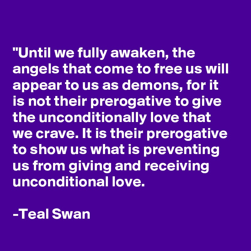 

"Until we fully awaken, the angels that come to free us will appear to us as demons, for it is not their prerogative to give the unconditionally love that we crave. It is their prerogative to show us what is preventing us from giving and receiving unconditional love.

-Teal Swan
