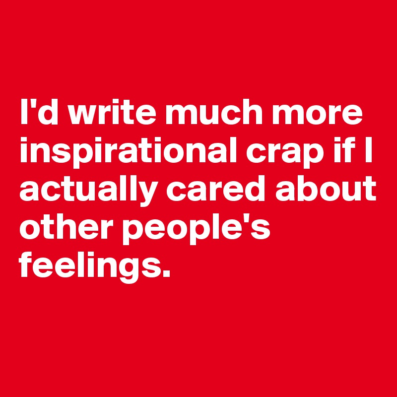 

I'd write much more inspirational crap if I actually cared about other people's 
feelings. 

