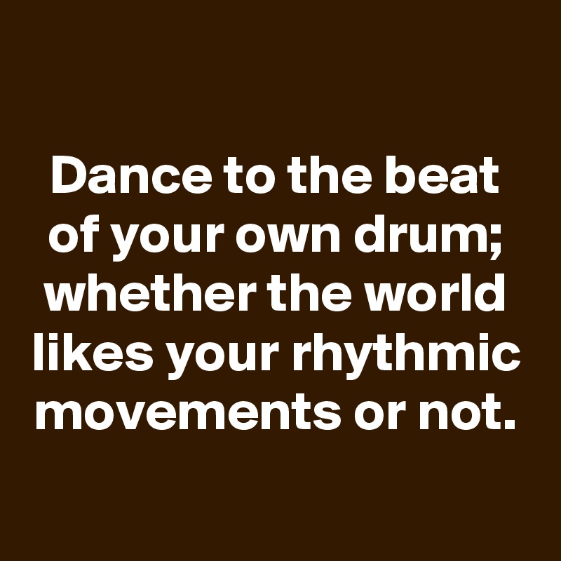 

Dance to the beat of your own drum; whether the world likes your rhythmic movements or not.
