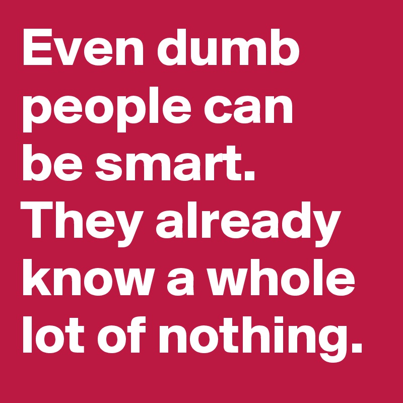 Even dumb people can be smart. They already know a whole lot of nothing.