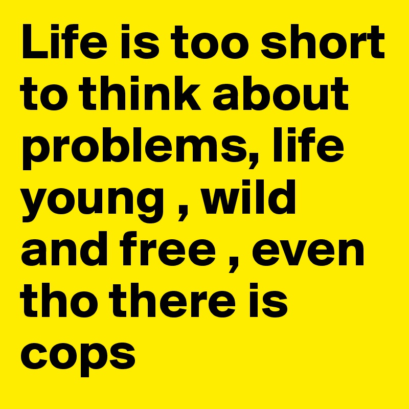 Life is too short to think about problems, life young , wild and free , even tho there is cops