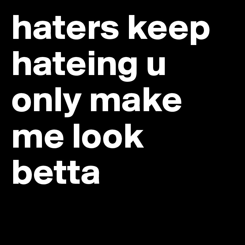 haters keep hateing u only make me look betta
