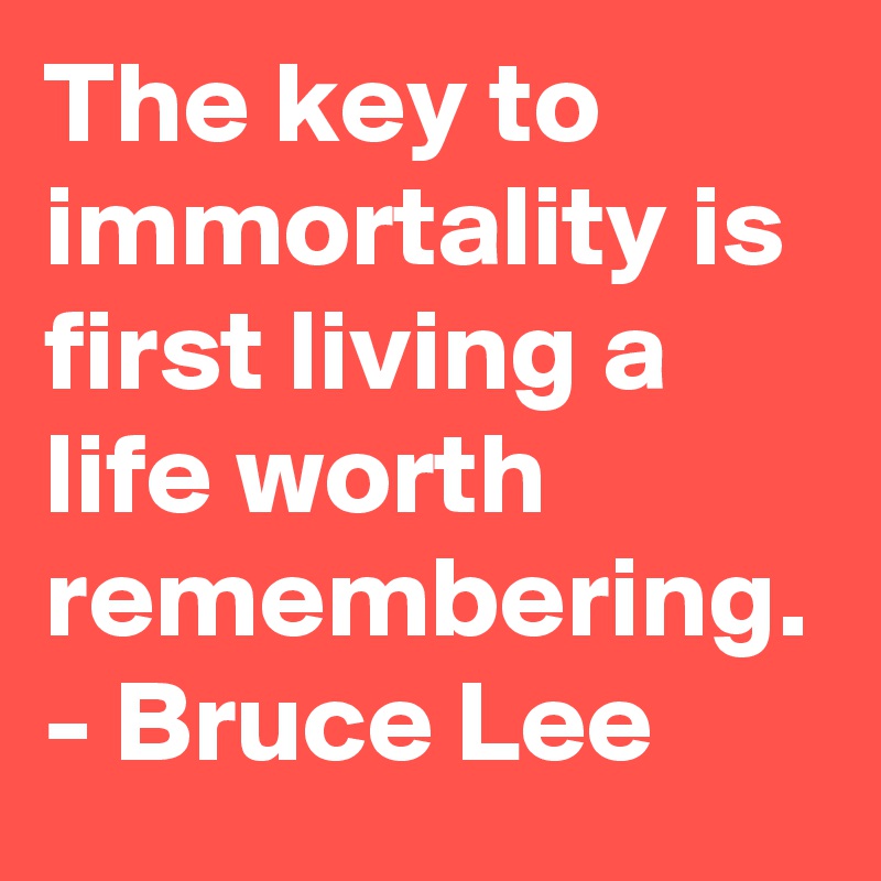The key to immortality is first living a life worth remembering.
- Bruce Lee