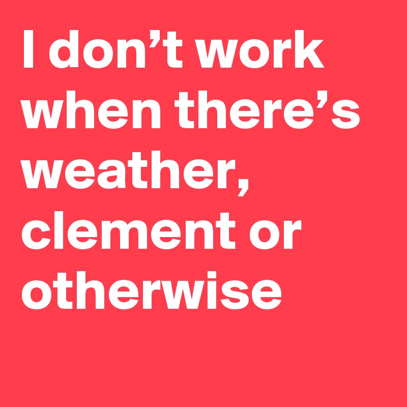 I don’t work when there’s weather, clement or otherwise