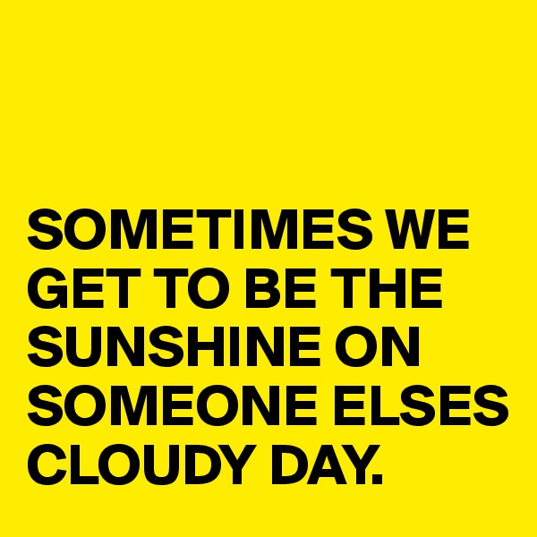 


SOMETIMES WE GET TO BE THE SUNSHINE ON SOMEONE ELSES CLOUDY DAY.