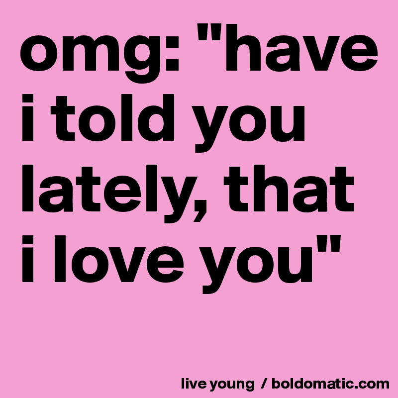 omg: "have i told you lately, that i love you"