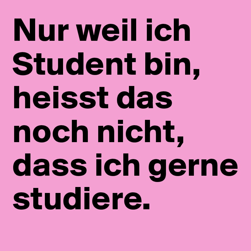 Nur weil ich Student bin, heisst das noch nicht, dass ich gerne studiere. 