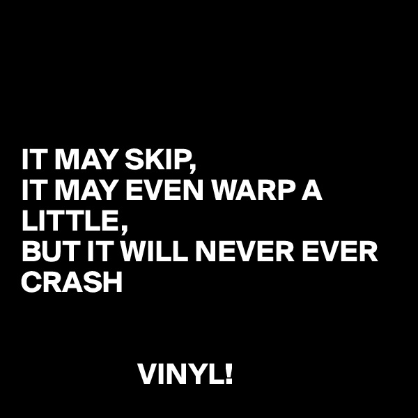 



IT MAY SKIP,
IT MAY EVEN WARP A LITTLE,
BUT IT WILL NEVER EVER CRASH 


                   VINYL!