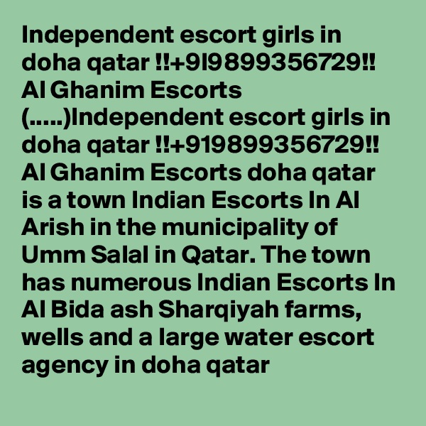 Independent escort girls in doha qatar !!+9l9899356729!! Al Ghanim Escorts
(.....)Independent escort girls in doha qatar !!+919899356729!! Al Ghanim Escorts doha qatar is a town Indian Escorts In Al Arish in the municipality of Umm Salal in Qatar. The town has numerous Indian Escorts In Al Bida ash Sharqiyah farms, wells and a large water escort agency in doha qatar
