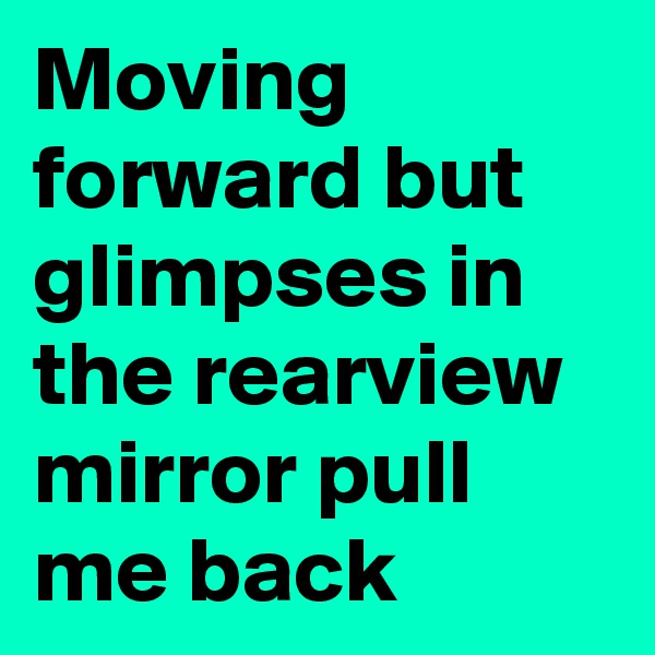 Moving forward but glimpses in the rearview mirror pull me back
