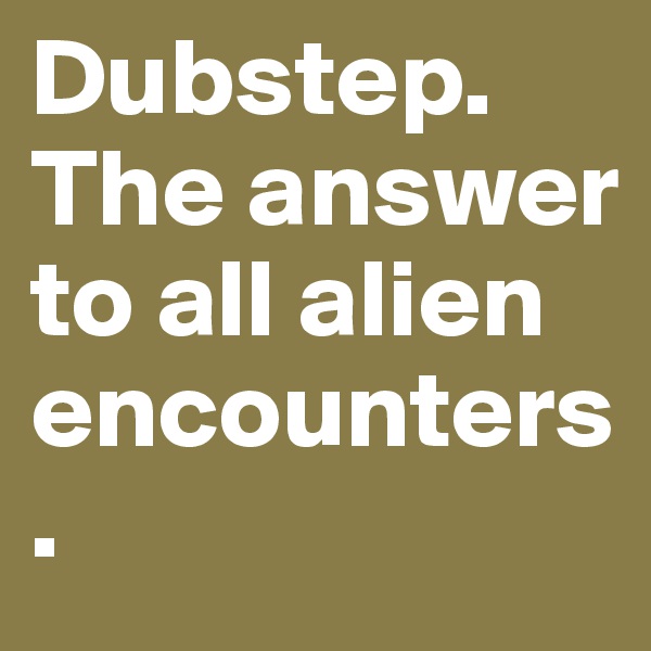 Dubstep. The answer to all alien encounters.