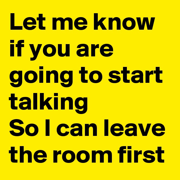 Let me know if you are going to start talking
So I can leave the room first