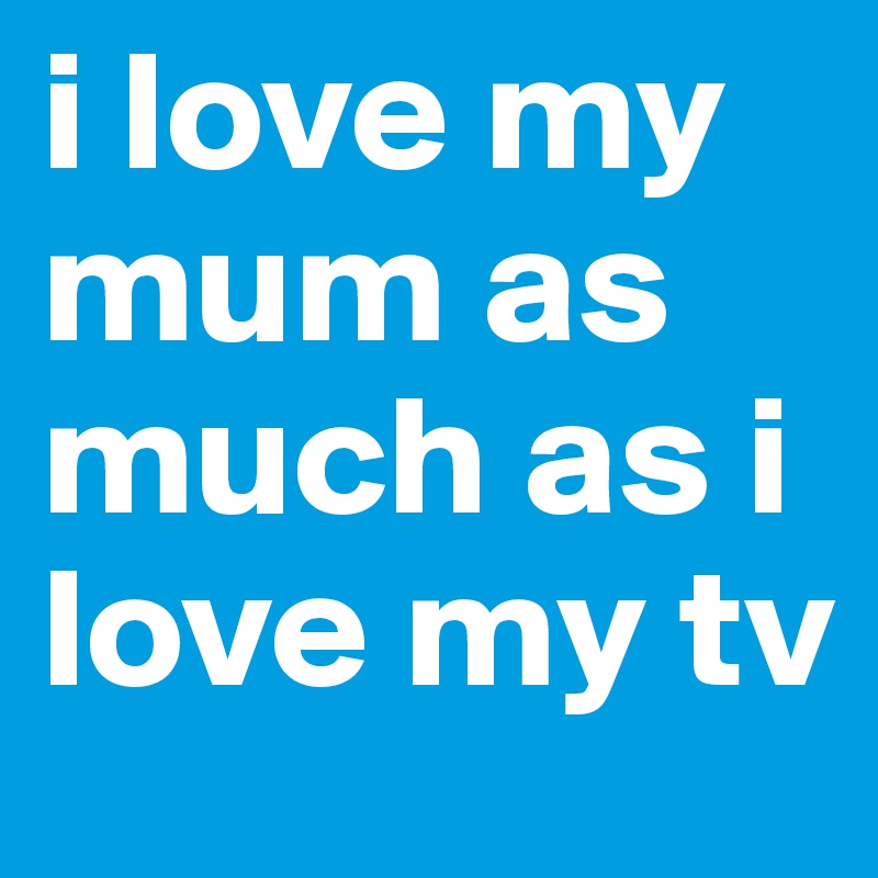 i love my mum as much as i love my tv 