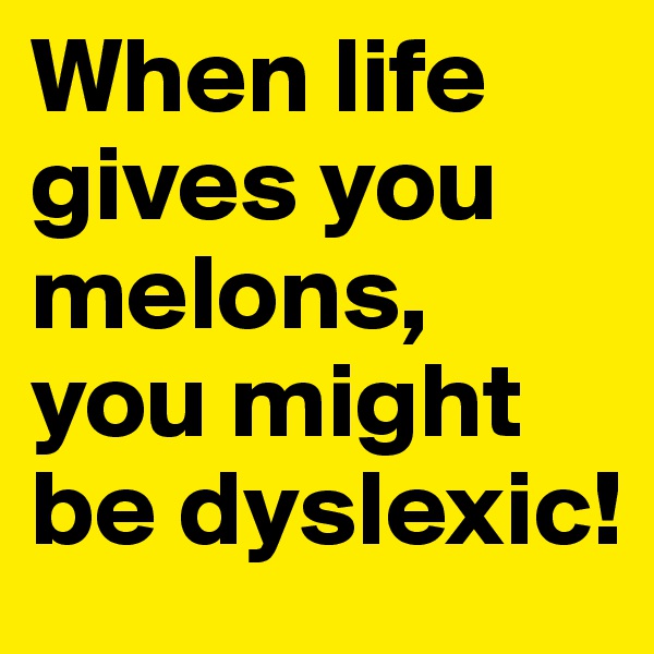 When life gives you melons,
you might be dyslexic!